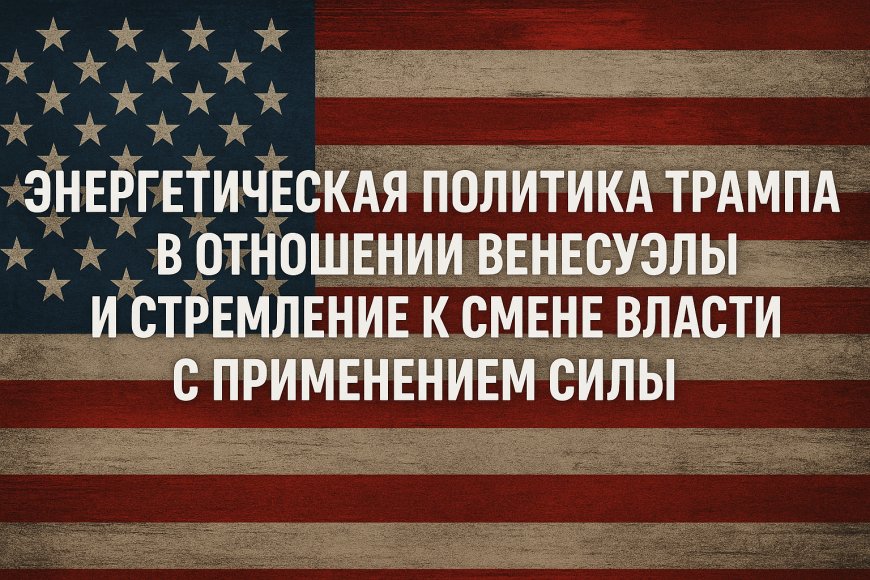 Энергетическая политика Трампа в отношении Венесуэлы и стремление к смене власти с применением силы